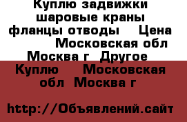 Куплю задвижки шаровые краны фланцы отводы  › Цена ­ 3 500 - Московская обл., Москва г. Другое » Куплю   . Московская обл.,Москва г.